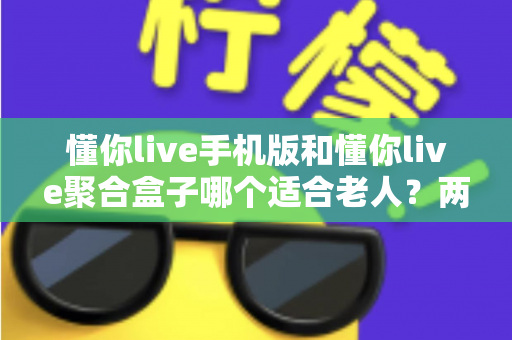 懂你live手机版和懂你live聚合盒子哪个适合老人？两大版本深度对比助您轻松选对