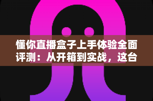 懂你直播盒子上手体验全面评测：从开箱到实战，这台设备能否成为主播的省心搭档？