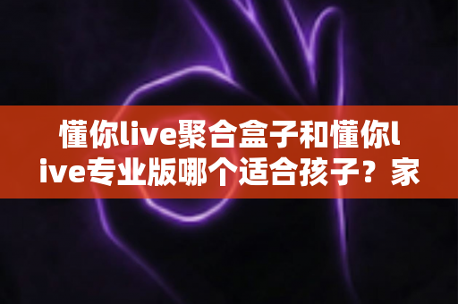 懂你live聚合盒子和懂你live专业版哪个适合孩子?家长必读的全面对比与选购指南 懂你live聚合盒子和懂你live专业版哪个适合孩子?家长必读的全面对比与选购指南