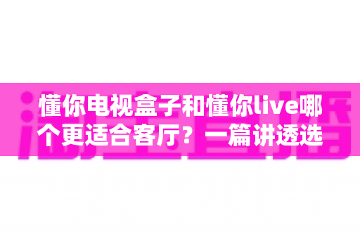 懂你电视盒子和懂你live哪个更适合客厅？一篇讲透选购逻辑的家庭影音对比指南