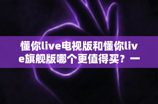 懂你live电视版和懂你live旗舰版哪个更值得买？一文读懂两大版本差异与选购建议