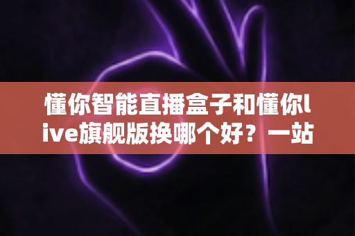 懂你智能直播盒子和懂你live旗舰版换哪个好?一站式深度对比指南,帮主播选对设备不花冤枉钱 懂你智能直播盒子和懂你live旗舰版换哪个好?一站式深度对比指南,帮主播选对设备不花冤枉钱