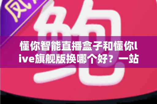 懂你智能直播盒子和懂你live旗舰版换哪个好?一站式深度对比指南,帮主播选对设备不花冤枉钱 懂你智能直播盒子和懂你live旗舰版换哪个好?一站式深度对比指南,帮主播选对设备不花冤枉钱