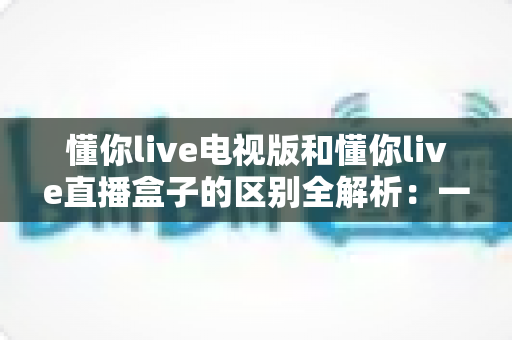 懂你live电视版和懂你live直播盒子的区别全解析:一文读懂软件版与硬件版怎么选? 懂你live电视版和懂你live直播盒子的区别全解析:一文读懂软件版与硬件版怎么选?