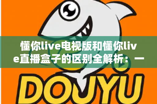 懂你live电视版和懂你live直播盒子的区别全解析：一文读懂软件版与硬件版怎么选？