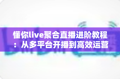 懂你live聚合直播进阶教程:从多平台开播到高效运营的实战指南 懂你live聚合直播进阶教程:从多平台开播到高效运营的实战指南