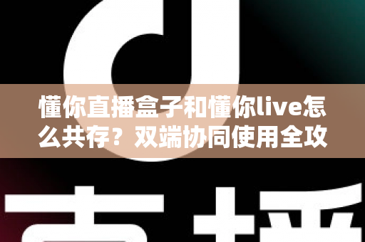 懂你直播盒子和懂你live怎么共存?双端协同使用全攻略与实用技巧分享 懂你直播盒子和懂你live怎么共存?双端协同使用全攻略与实用技巧分享