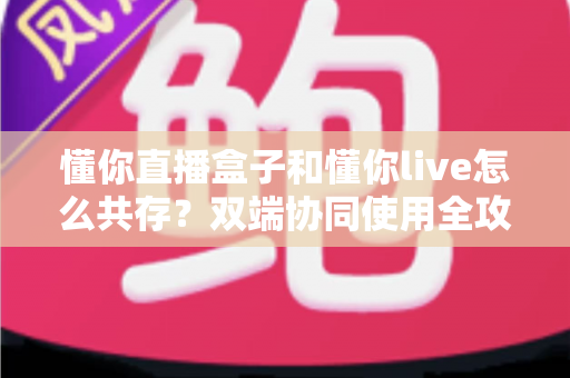 懂你直播盒子和懂你live怎么共存?双端协同使用全攻略与实用技巧分享 懂你直播盒子和懂你live怎么共存?双端协同使用全攻略与实用技巧分享