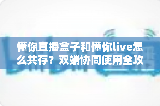 懂你直播盒子和懂你live怎么共存？双端协同使用全攻略与实用技巧分享