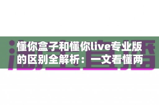 懂你盒子和懂你live专业版的区别全解析：一文看懂两大版本如何选择，观影体验全面升级
