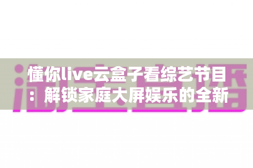 懂你live云盒子看综艺节目：解锁家庭大屏娱乐的全新方式
