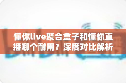 懂你live聚合盒子和懂你直播哪个耐用？深度对比解析，帮你选出更耐用的直播工具