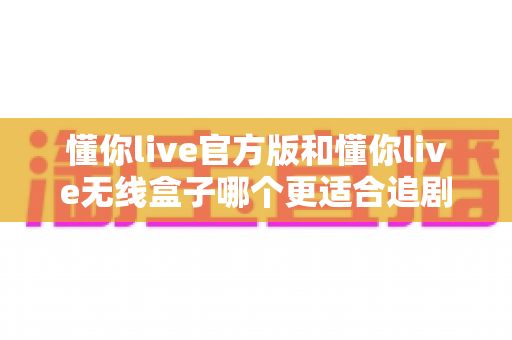 懂你live官方版和懂你live无线盒子哪个更适合追剧？2024最新追剧装备深度对比指南