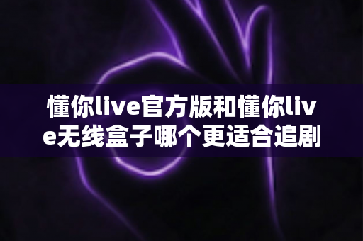 懂你live官方版和懂你live无线盒子哪个更适合追剧？2024最新追剧装备深度对比指南