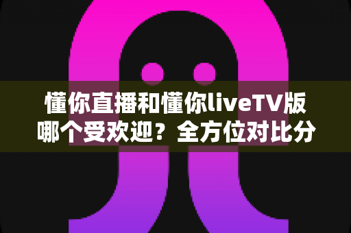 懂你直播和懂你liveTV版哪个受欢迎?全方位对比分析与选购指南 懂你直播和懂你liveTV版哪个受欢迎?全方位对比分析与选购指南