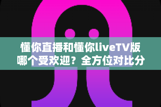 懂你直播和懂你liveTV版哪个受欢迎?全方位对比分析与选购指南 懂你直播和懂你liveTV版哪个受欢迎?全方位对比分析与选购指南