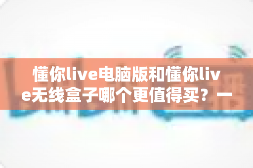 懂你live电脑版和懂你live无线盒子哪个更值得买?一文读懂两种版本的差异,帮你把钱花在刀刃上 懂你live电脑版和懂你live无线盒子哪个更值得买?一文读懂两种版本的差异,帮你把钱花在刀刃上