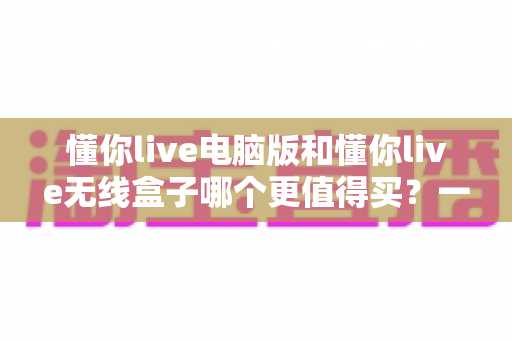 懂你live电脑版和懂你live无线盒子哪个更值得买?一文读懂两种版本的差异,帮你把钱花在刀刃上 懂你live电脑版和懂你live无线盒子哪个更值得买?一文读懂两种版本的差异,帮你把钱花在刀刃上