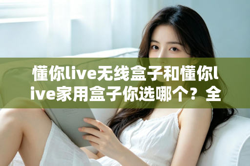 懂你live无线盒子和懂你live家用盒子你选哪个?全方位深度对比帮你轻松选出最适合的K歌神器 懂你live无线盒子和懂你live家用盒子你选哪个?全方位深度对比帮你轻松选出最适合的K歌神器
