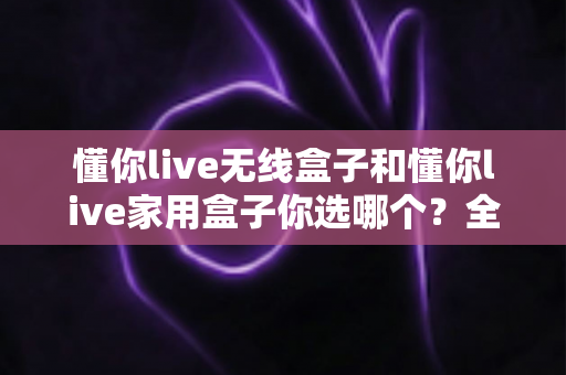 懂你live无线盒子和懂你live家用盒子你选哪个？全方位深度对比帮你轻松选出最适合的K歌神器