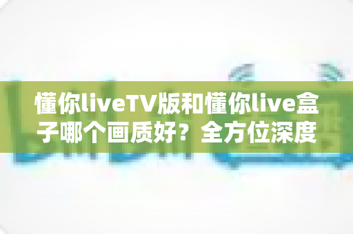 懂你liveTV版和懂你live盒子哪个画质好?全方位深度对比解析,帮你找到最清晰的大屏观影方案 懂你liveTV版和懂你live盒子哪个画质好?全方位深度对比解析,帮你找到最清晰的大屏观影方案