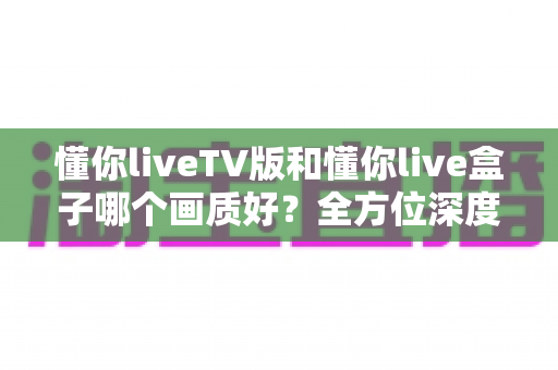 懂你liveTV版和懂你live盒子哪个画质好?全方位深度对比解析,帮你找到最清晰的大屏观影方案 懂你liveTV版和懂你live盒子哪个画质好?全方位深度对比解析,帮你找到最清晰的大屏观影方案
