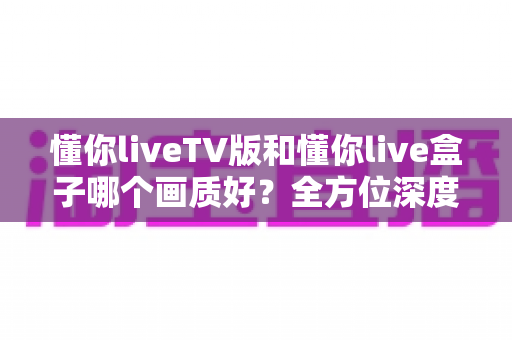 懂你liveTV版和懂你live盒子哪个画质好？全方位深度对比解析，帮你找到最清晰的大屏观影方案