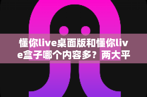 懂你live桌面版和懂你live盒子哪个内容多?两大平台内容全面对比与选购指南 懂你live桌面版和懂你live盒子哪个内容多?两大平台内容全面对比与选购指南