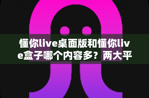 懂你live桌面版和懂你live盒子哪个内容多？两大平台内容全面对比与选购指南
