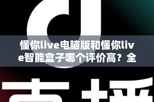 懂你live电脑版和懂你live智能盒子哪个评价高？全网口碑深度解析与选购指南