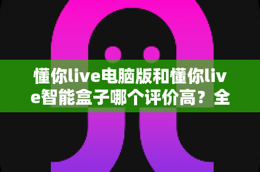 懂你live电脑版和懂你live智能盒子哪个评价高？全网口碑深度解析与选购指南