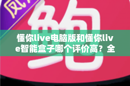懂你live电脑版和懂你live智能盒子哪个评价高？全网口碑深度解析与选购指南