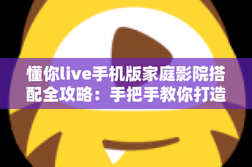 懂你live手机版家庭影院搭配全攻略：手把手教你打造沉浸式大屏观影体验