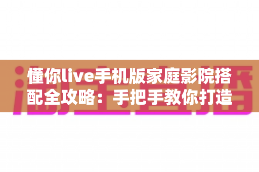懂你live手机版家庭影院搭配全攻略：手把手教你打造沉浸式大屏观影体验