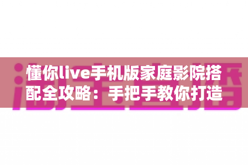 懂你live手机版家庭影院搭配全攻略：手把手教你打造沉浸式大屏观影体验