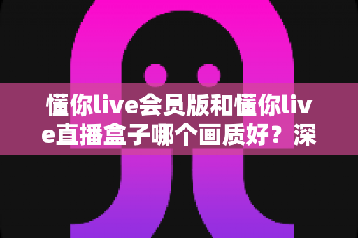 懂你live会员版和懂你live直播盒子哪个画质好?深度对比解析助你选出最佳观影方案 懂你live会员版和懂你live直播盒子哪个画质好?深度对比解析助你选出最佳观影方案