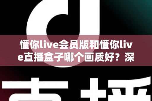 懂你live会员版和懂你live直播盒子哪个画质好?深度对比解析助你选出最佳观影方案 懂你live会员版和懂你live直播盒子哪个画质好?深度对比解析助你选出最佳观影方案