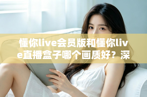 懂你live会员版和懂你live直播盒子哪个画质好?深度对比解析助你选出最佳观影方案 懂你live会员版和懂你live直播盒子哪个画质好?深度对比解析助你选出最佳观影方案