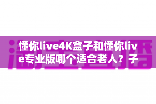 懂你live4K盒子和懂你live专业版哪个适合老人？子女必读的贴心选购指南