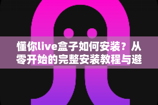 懂你live盒子如何安装？从零开始的完整安装教程与避坑指南