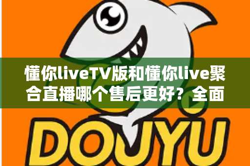 懂你liveTV版和懂你live聚合直播哪个售后更好?全面对比分析与选购避坑指南 懂你liveTV版和懂你live聚合直播哪个售后更好?全面对比分析与选购避坑指南