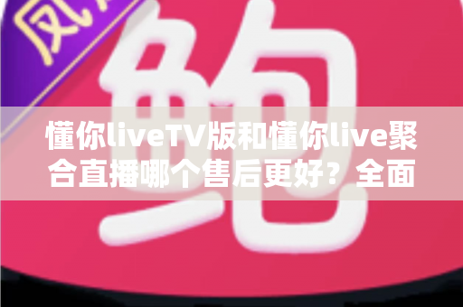 懂你liveTV版和懂你live聚合直播哪个售后更好？全面对比分析与选购避坑指南