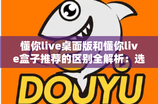 懂你live桌面版和懂你live盒子推荐的区别全解析:选对版本,畅享直播新体验 懂你live桌面版和懂你live盒子推荐的区别全解析:选对版本,畅享直播新体验