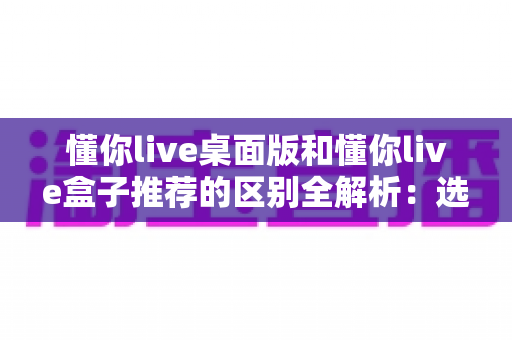 懂你live桌面版和懂你live盒子推荐的区别全解析：选对版本，畅享直播新体验