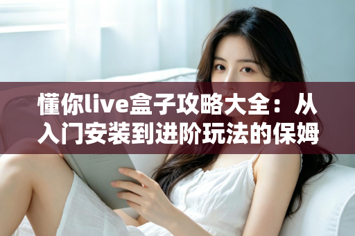 懂你live盒子攻略大全:从入门安装到进阶玩法的保姆级使用指南 懂你live盒子攻略大全:从入门安装到进阶玩法的保姆级使用指南