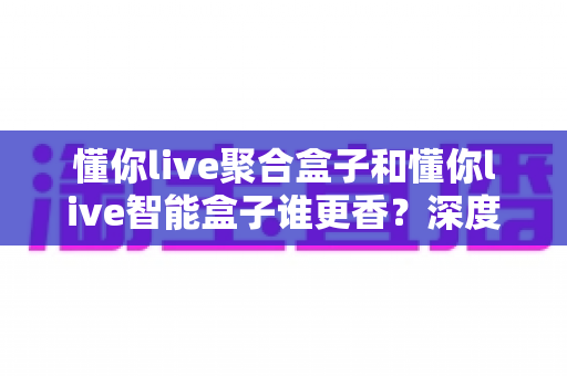懂你live聚合盒子和懂你live智能盒子谁更香?深度对比教你选对直播增效利器 懂你live聚合盒子和懂你live智能盒子谁更香?深度对比教你选对直播增效利器