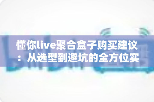 懂你live聚合盒子购买建议:从选型到避坑的全方位实用指南 懂你live聚合盒子购买建议:从选型到避坑的全方位实用指南