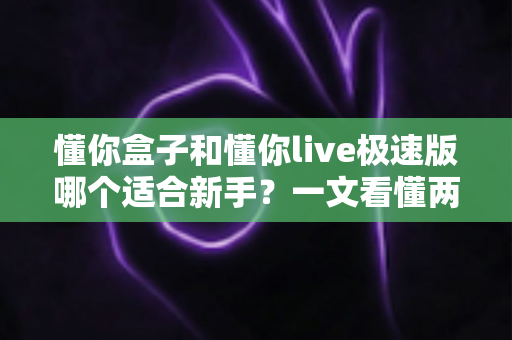 懂你盒子和懂你live极速版哪个适合新手？一文看懂两款产品的区别与选择指南