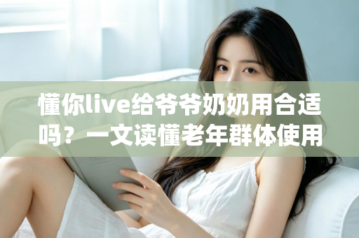 懂你live给爷爷奶奶用合适吗?一文读懂老年群体使用直播App的优势、风险与实用建议 懂你live给爷爷奶奶用合适吗?一文读懂老年群体使用直播App的优势、风险与实用建议