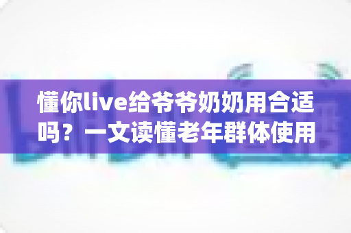懂你live给爷爷奶奶用合适吗?一文读懂老年群体使用直播App的优势、风险与实用建议 懂你live给爷爷奶奶用合适吗?一文读懂老年群体使用直播App的优势、风险与实用建议